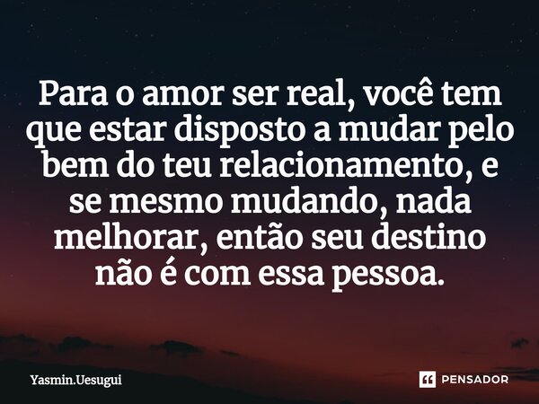Para o amor ser real, você tem que estar disposto a mudar pelo bem do teu relacionamento, e se mesmo mudando, nada melhorar, então seu destino não é com essa pe... Frase de Yasmin.uesugui.