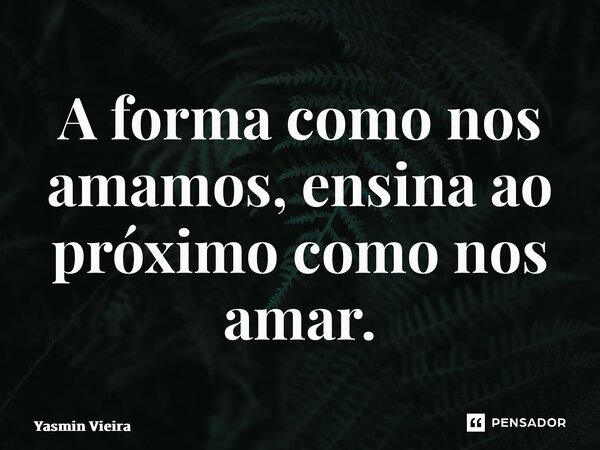 ⁠A forma como nos amamos, ensina ao próximo como nos amar.... Frase de Yasmin Vieira.