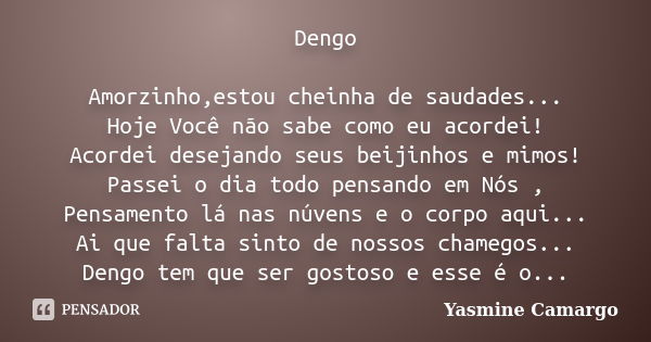 Dengo Amorzinho,estou cheinha de saudades... Hoje Você não sabe como eu acordei! Acordei desejando seus beijinhos e mimos! Passei o dia todo pensando em Nós , P... Frase de Yasmine Camargo.