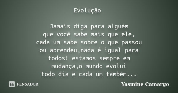 Evolução Jamais diga para alguém que você sabe mais que ele, cada um sabe sobre o que passou ou aprendeu,nada é igual para todos! estamos sempre em mudança,o mu... Frase de Yasmine Camargo.