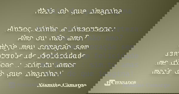 Mais do que imagina Antes,vinha a incerteza: Amo ou não amo? Hoje meu coração sem controle de felicidade me disse : sim,tu amas mais do que imagina!... Frase de Yasmine Camargo.