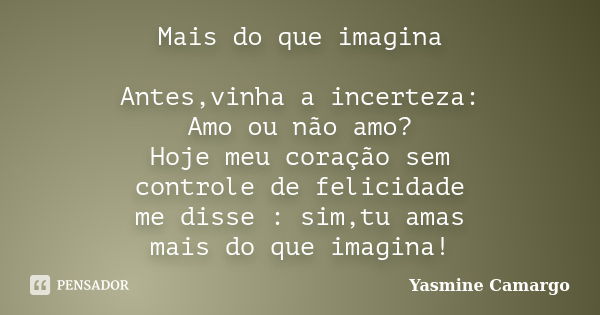 Mais do que imagina Antes,vinha a incerteza: Amo ou não amo? Hoje meu coração sem controle de felicidade me disse : sim,tu amas mais do que imagina!... Frase de Yasmine Camargo.