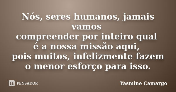 Nós, seres humanos, jamais vamos compreender por inteiro qual é a nossa missão aqui, pois muitos, infelizmente fazem o menor esforço para isso.... Frase de Yasmine Camargo.