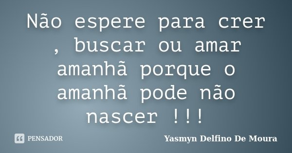 Não espere para crer , buscar ou amar amanhã porque o amanhã pode não nascer !!!... Frase de Yasmyn Delfino De Moura.