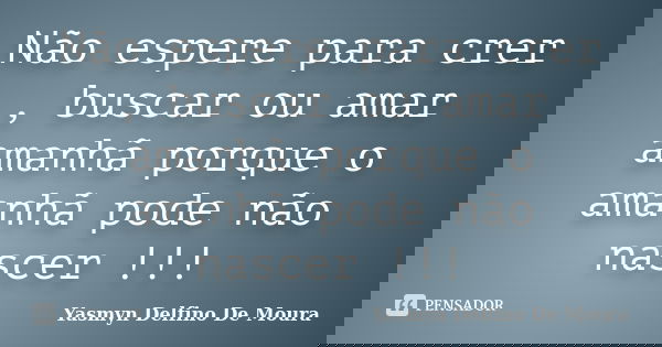 Não espere para crer , buscar ou amar amanhã porque o amanhã pode não nascer !!!... Frase de Yasmyn Delfino De Moura.