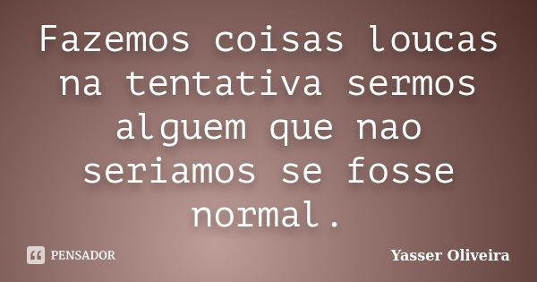 Fazemos coisas loucas na tentativa sermos alguem que nao seriamos se fosse normal.... Frase de Yasser Oliveira.