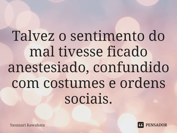 ⁠Talvez o sentimento do mal tivesse ficado anestesiado, confundido com costumes e ordens sociais.... Frase de Yasunari Kawabata.
