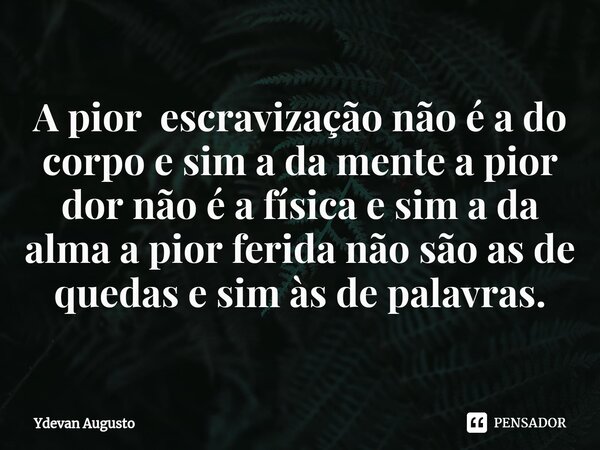 A pior escravização não é a do corpo e sim a da mente a pior dor não é a física e sim a da alma a pior ferida não são as de quedas e sim às de palavras.... Frase de Ydevan Augusto.