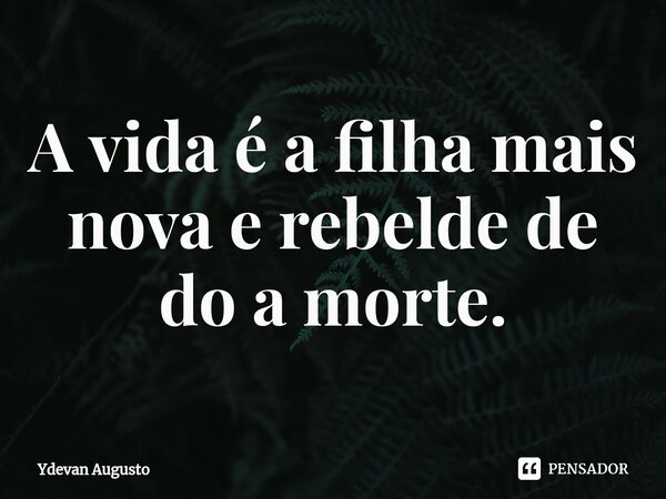 ⁠A vida é a filha mais nova e rebelde de do a morte.... Frase de Ydevan Augusto.