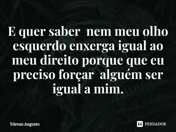 E quer saber nem meu olho esquerdo enxerga igual ao meu direito porque que eu preciso forçar alguém ser igual a mim.... Frase de Ydevan Augusto.