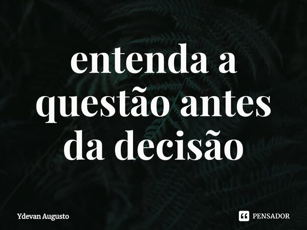 ⁠entenda a questão antes da decisão... Frase de Ydevan Augusto.