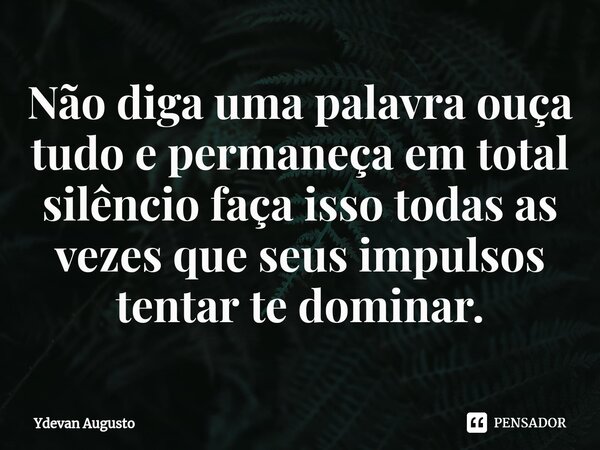 Não diga uma palavra ouça tudo e permaneça em total silêncio faça isso todas as vezes que seus impulsos tentar te dominar.... Frase de Ydevan Augusto.
