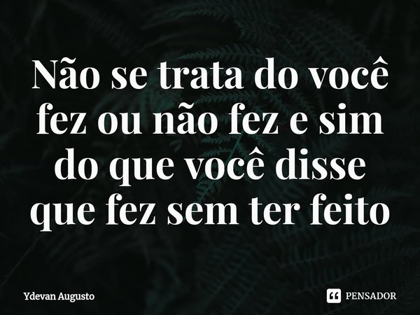 Não se trata do você fez ou não fez e sim do que você disse que fez sem ter feito... Frase de Ydevan Augusto.