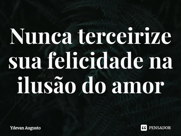 Nunca terceirize sua felicidade na ilusão do amor... Frase de Ydevan Augusto.