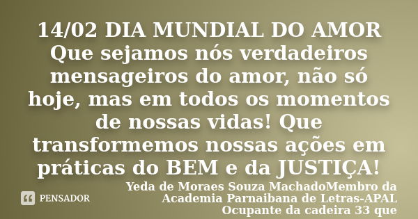 ‎14/02 DIA MUNDIAL DO AMOR Que sejamos nós verdadeiros mensageiros do amor, não só hoje, mas em todos os momentos de nossas vidas! Que transformemos nossa... Frase de Yeda de Moraes Souza MachadoMembro da Academia Parnaibana de Letras-APAL Ocupante da cadeira 33 que .