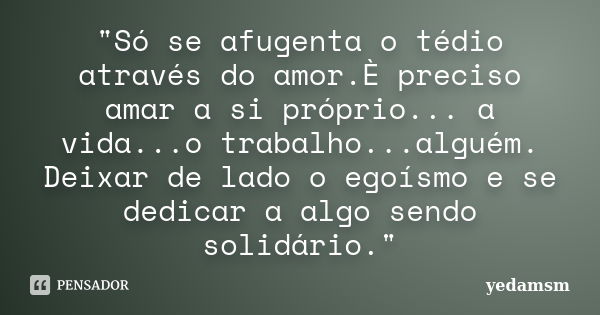 "Só se afugenta o tédio através do amor.È preciso amar a si próprio... a vida...o trabalho...alguém. Deixar de lado o egoísmo e se dedicar a algo sendo sol... Frase de yedamsm.