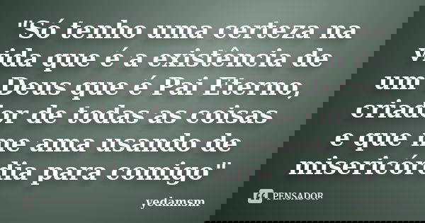 "Só tenho uma certeza na vida que é a existência de um Deus que é Pai Eterno, criador de todas as coisas e que me ama usando de misericórdia para comigo&qu... Frase de yedamsm.