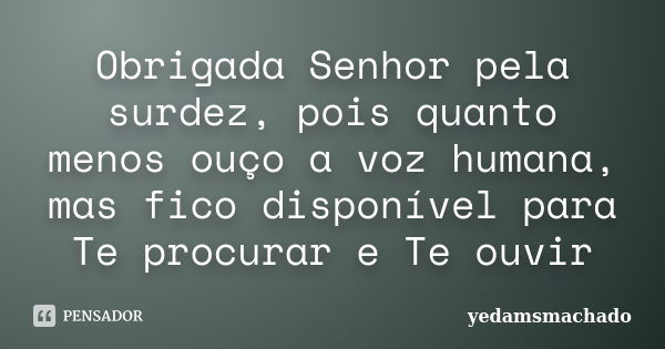 Obrigada Senhor pela surdez, pois quanto menos ouço a voz humana, mas fico disponível para Te procurar e Te ouvir... Frase de yedamsmachado.