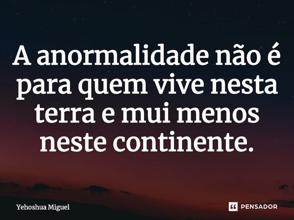 A anormalidade não é para quem vive nesta terra e mui menos neste continente.... Frase de Yehoshua Miguel.