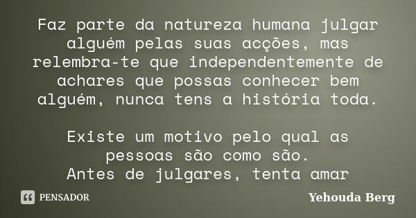 Faz parte da natureza humana julgar alguém pelas suas acções, mas relembra-te que independentemente de achares que possas conhecer bem alguém, nunca tens a hist... Frase de Yehouda Berg.