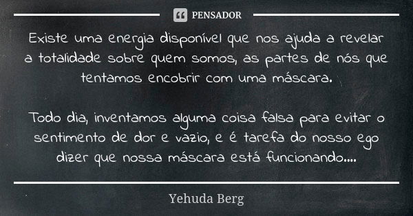 Existe uma energia disponível que nos ajuda a revelar a totalidade sobre quem somos, as partes de nós que tentamos encobrir com uma máscara. Todo dia, inventamo... Frase de Yehuda Berg.