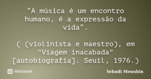 “A música é um encontro humano, é a expressão da vida”. ( (violinista e maestro), em "Viagem inacabada" [autobiografia]. Seuil, 1976.)... Frase de Yehudi Menuhin.