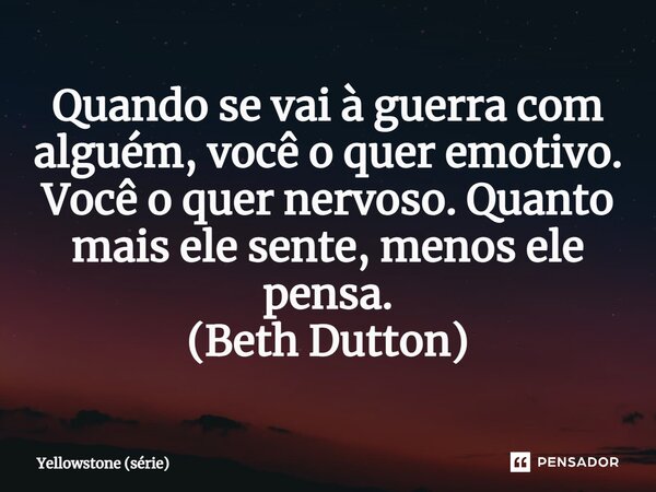 ⁠Quando se vai à guerra com alguém, você o quer emotivo. Você o quer nervoso. Quanto mais ele sente, menos ele pensa. (Beth Dutton)... Frase de Yellowstone (série).