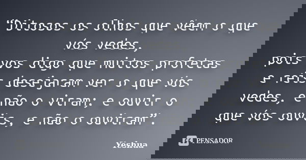 “Ditosos os olhos que vêem o que vós vedes, pois vos digo que muitos profetas e reis desejaram ver o que vós vedes, e não o viram; e ouvir o que vós ouvis, e nã... Frase de Yeshua.