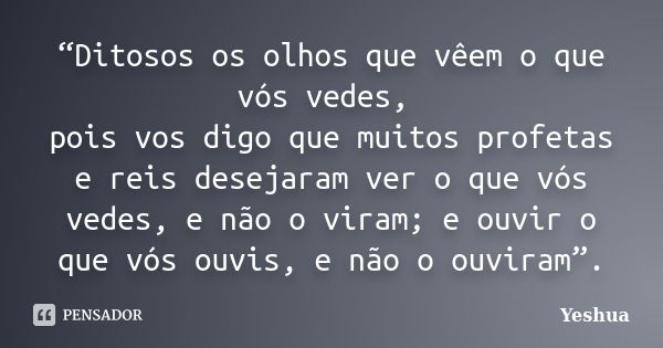 “Ditosos os olhos que vêem o que vós vedes, pois vos digo que muitos profetas e reis desejaram ver o que vós vedes, e não o viram; e ouvir o que vós ouvis, e nã... Frase de Yeshua.