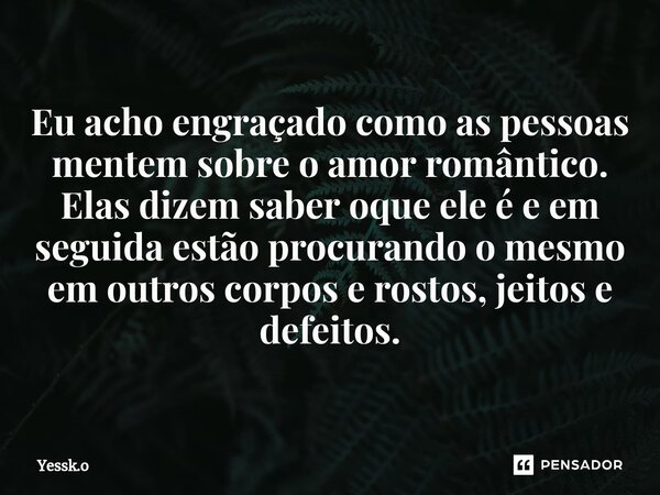 ⁠Eu acho engraçado como as pessoas mentem sobre o amor romântico. Elas dizem saber oque ele é e em seguida estão procurando o mesmo em outros corpos e rostos, j... Frase de Yessk.o.