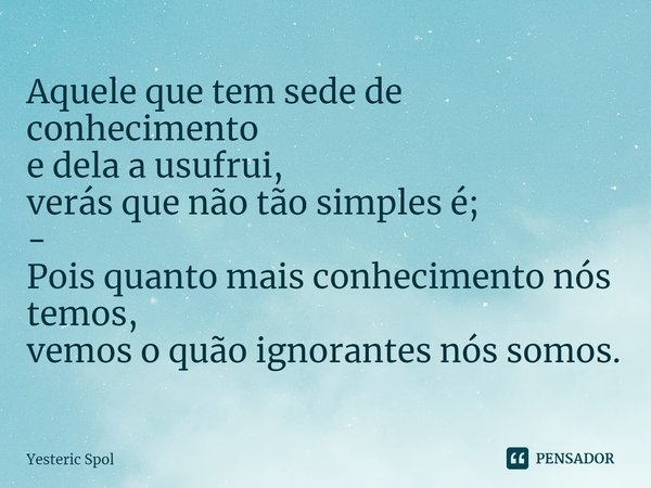 ⁠Aquele que tem sede de conhecimento
e dela a usufrui,
verás que não tão simples é;
-
Pois quanto mais conhecimento nós temos,
vemos o quão ignorantes nós somos... Frase de Yesteric Spol.