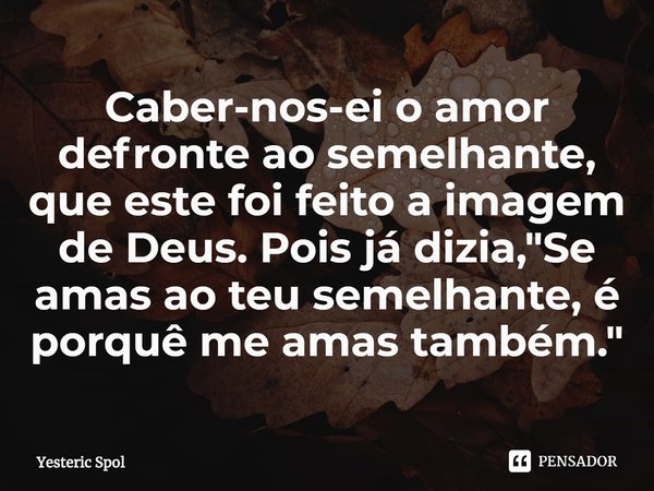 ⁠⁠Caber-nos-ei o amor defronte ao semelhante, que este foi feito a imagem de Deus. Pois já dizia, "Se amas ao teu semelhante, é porquê me amas também."... Frase de Yesteric Spol.