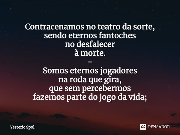 ⁠Contracenamos no teatro da sorte,
sendo eternos fantoches
no desfalecer
à morte.
-
Somos eternos jogadores
na roda que gira,
que sem percebermos
fazemos parte ... Frase de Yesteric Spol.