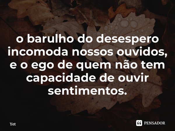 ⁠o barulho do desespero incomoda nossos ouvidos, e o ego de quem não tem capacidade de ouvir sentimentos.... Frase de Yet.