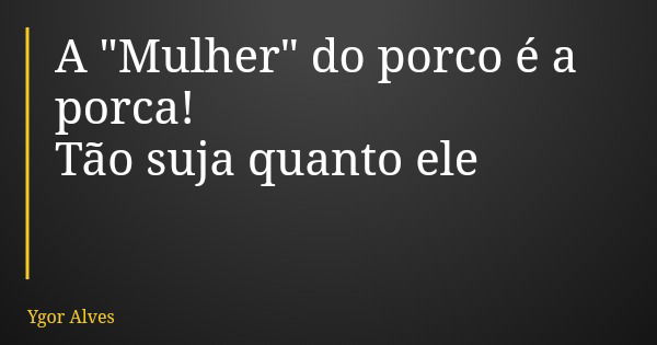 A "Mulher" do porco é a porca! Tão suja quanto ele... Frase de Ygor Alves.