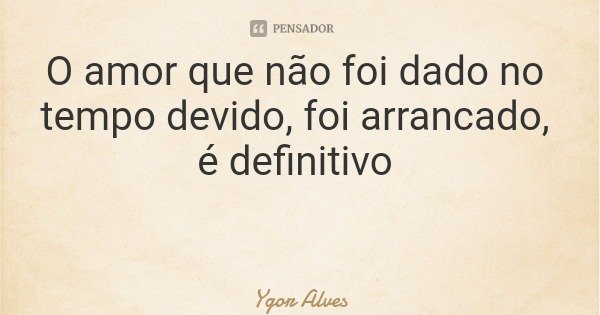 O amor que não foi dado no tempo devido, foi arrancado, é definitivo... Frase de Ygor Alves.