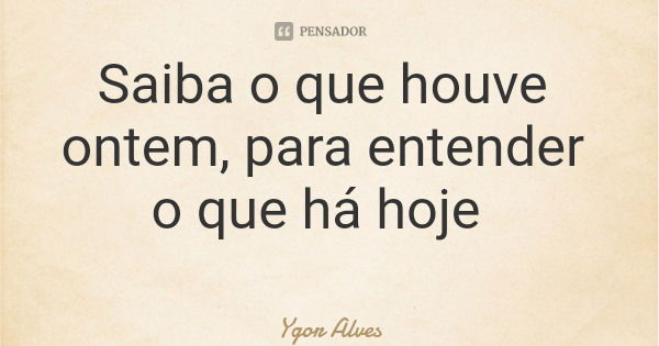 Saiba o que houve ontem, para entender o que há hoje... Frase de Ygor Alves.