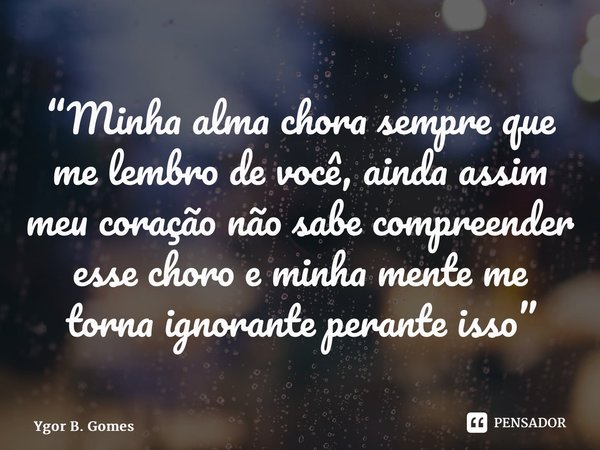 “Minha alma chora sempre que me lembro de você, ainda assim meu coração não sabe compreender esse choro e minha mente me torna ignorante perante isso”⁠... Frase de Ygor B. Gomes.