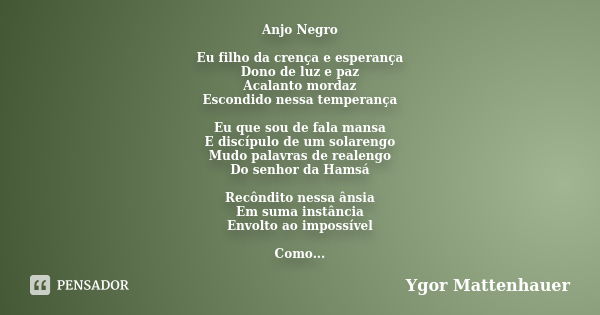 Anjo Negro Eu filho da crença e esperança Dono de luz e paz Acalanto mordaz Escondido nessa temperança Eu que sou de fala mansa E discípulo de um solarengo Mudo... Frase de Ygor Mattenhauer.