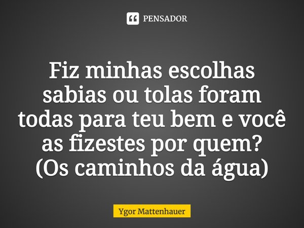 Fiz minhas escolhas sabias ou tolas foram todas para teu bem e você as fizestes por quem? (Os caminhos da água)... Frase de Ygor Mattenhauer.