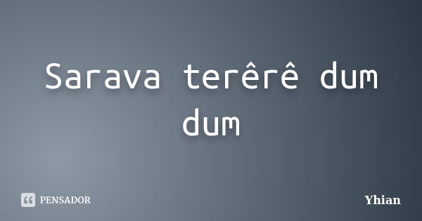 Sarava terêrê dum dum... Frase de Yhian.