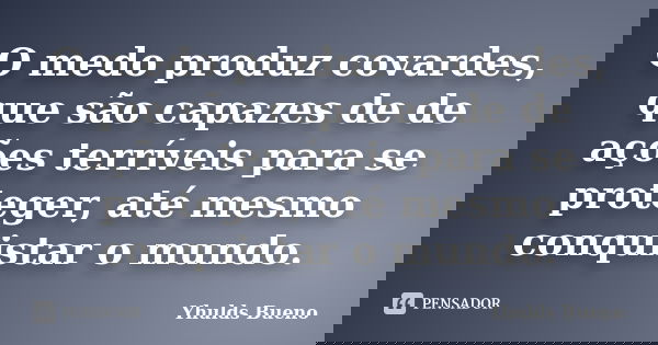 O medo produz covardes, que são capazes de de ações terríveis para se proteger, até mesmo conquistar o mundo.... Frase de Yhulds Bueno.