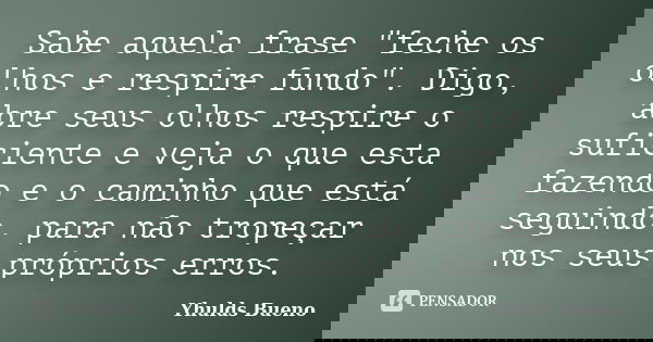 Sabe aquela frase "feche os olhos e respire fundo". Digo, abre seus olhos respire o suficiente e veja o que esta fazendo e o caminho que está seguindo... Frase de Yhulds Bueno.