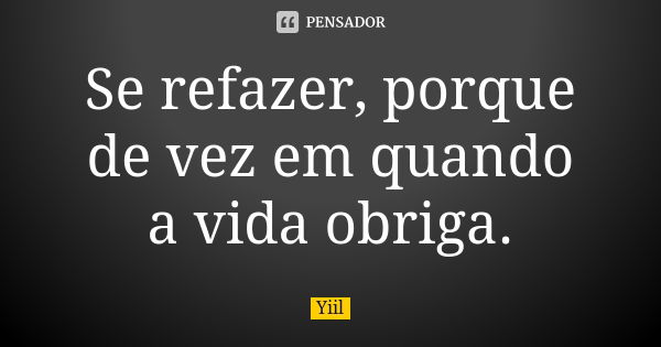 Se refazer, porque de vez em quando a vida obriga.... Frase de Yiil..