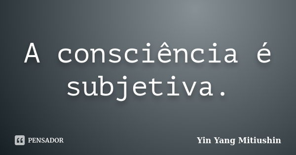 A consciência é subjetiva.... Frase de Yin Yang Mitiushin.