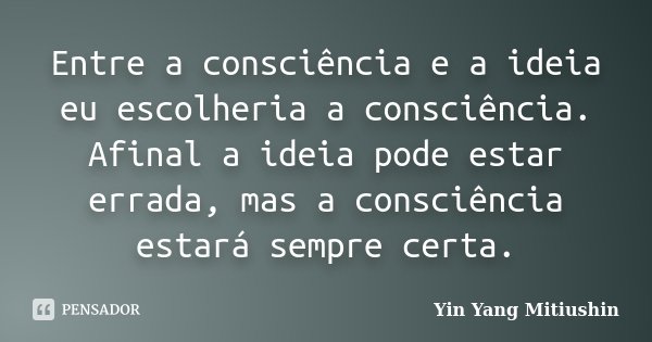 Entre a consciência e a ideia eu escolheria a consciência. Afinal a ideia pode estar errada, mas a consciência estará sempre certa.... Frase de Yin Yang Mitiushin.