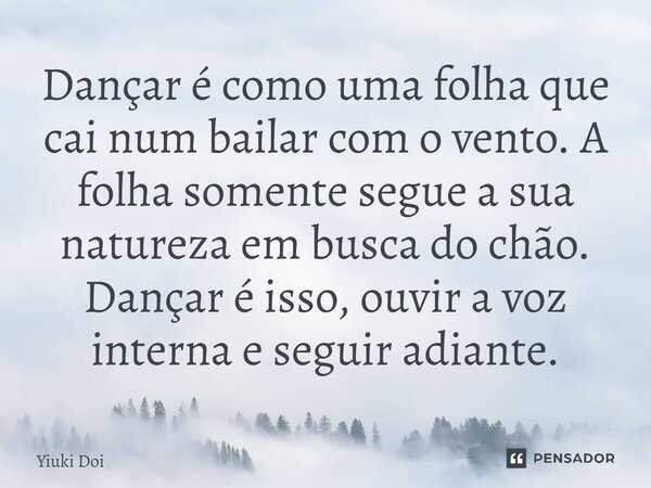 ⁠Dançar é como uma folha que cai num bailar com o vento. A folha somente segue a sua natureza em busca do chão. Dançar é isso, ouvir a voz interna e seguir adia... Frase de Yiuki Doi.