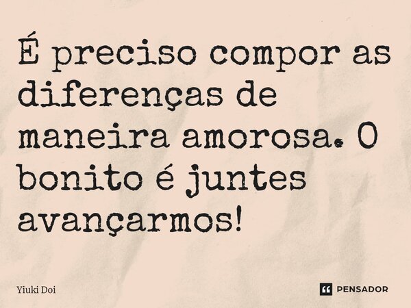 ⁠É preciso compor as diferenças de maneira amorosa.O bonito é juntes avançarmos!... Frase de Yiuki Doi.