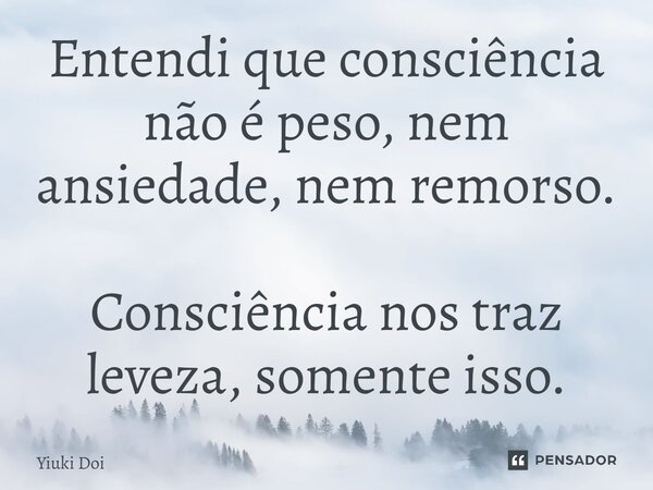 Entendi que consciência não é peso, nem ansiedade, nem remorso. Consciência nos traz leveza, somente isso.... Frase de Yiuki Doi.