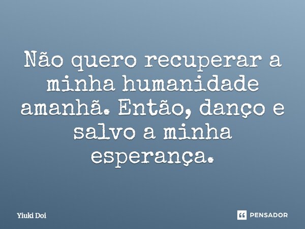⁠Não quero recuperar a minha humanidade amanhã.Então, danço e salvo a minha esperança.... Frase de Yiuki Doi.